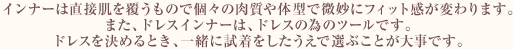 インナーは直接肌を覆うもので個々の肉質や体型で微妙にフィット感が変わります。また、ドレスインナーは、ドレスの為のツールです。ドレスを決めるとき、一緒に試着をしたうえで選ぶことが大事です。