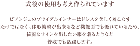 式後の使用も考え作られています。ビアンジュのブライダルインナーはドレスを美しく着こなすだけでなく、体形補正ができるなど機能面でも優れているため、綺麗なラインを出したい服を着るときなど普段でも活躍します。