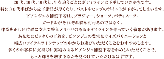 20代、３０代、４０代と、年を追うごとにボディラインは下垂していきがちです。特に３０代半ばから皮下脂肪が厚くなり、バストやヒップのポイントが下がってしまいます。ビアンジュの補整下着は、ブラジャー、ショーツ、ボディスーツ、ガードルがそれぞれ締め付けるのではなく、体型を正しい位置に支えて整えメリハリのあるボディラインを作っていく効果があります。あなたにピッタリの下着を、ビアンジュの豊富なサイズバリエーションと幅広いアイテムラインナップの中からお選びいただくことをおすすめします。多くのお客様に支持され実績のあるビアンジュ補整下着をおめしいただくことで、もっと輝きを増すあなたを見つけていただけるはずです。