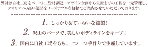 弊社は自社工房をベースに、資材調達・デザイン企画から生産までの工程を一元管理し、クオリティの高い製品をリーズナブルな価格でご案内させていただいております。①しっかり＆ていねいな縫製！②たくさんのパーツで、美しいボディラインをキープします。③国内の自社工場でひとつひとつ手作りしています。