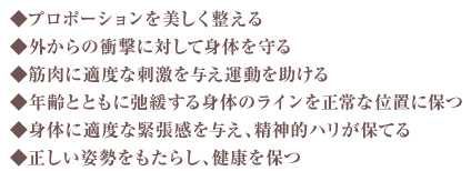 プロポーションを美しく整える・外からの力に対して身体を守る・筋肉に適当な刺激を与え運動を助ける・年齢とともに弛緩する身体のラインを正常な位置に保つ・身体に適度な緊張感を与え、精神的ハリが保てる・正しい姿勢をもたらし、健康を保つ